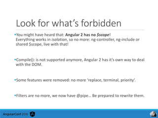 Look for what’s forbidden
You might have heard that: Angular 2 has no $scope!
Everything works in isolation, so no more: ng-controller, ng-include or
shared $scope, live with that!
Compile(): is not supported anymore, Angular 2 has it’s own way to deal
with the DOM.
Some features were removed: no more ‘replace, terminal, priority’.
Filters are no more, we now have @pipe… Be prepared to rewrite them.
 