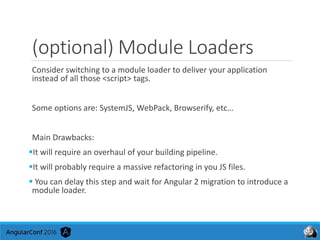 (optional) Module Loaders
Consider switching to a module loader to deliver your application
instead of all those <script> tags.
Some options are: SystemJS, WebPack, Browserify, etc…
Main Drawbacks:
It will require an overhaul of your building pipeline.
It will probably require a massive refactoring in you JS files.
 You can delay this step and wait for Angular 2 migration to introduce a
module loader.
 
