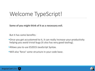 Welcome TypeScript!
Some of you might think of it as a necessary evil.
But it has some benefits:
Once you get accustomed to it, it can really increase your productivity
helping you avoid trivial bugs (it also has very good tooling).
Allows you to use ES2015 JavaScript Syntax.
Will also ‘force’ some structure in your code base.
 