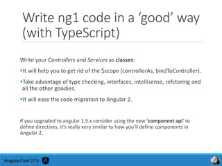 Write ng1 code in a ‘good’ way
(with TypeScript)
Write your Controllers and Services as classes:
It will help you to get rid of the $scope (controllerAs, bindToController).
Take advantage of type checking, interfaces, intellisense, refctoring and
all the other goodies.
It will ease the code migration to Angular 2.
If you upgraded to angular 1.5.x consider using the new ‘component api’ to
define directives, it’s really very similar to how you’ll define components in
Angular 2.
 