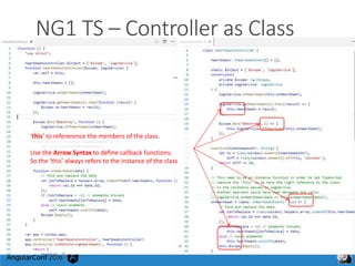NG1 TS – Controller as Class
‘this’ to refererence the members of the class.
Use the Arrow Syntax to define callback functions:
So the ‘this’ always refers to the instance of the class
 