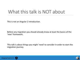 What this talk is NOT about
This is not an Angular 2 introduction.
Before any migration you should already know at least the basics of the
‘new’ framework.
This talk is about things you might 'need' to consider in order to start the
migration journey.
 