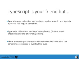 TypeScript is your friend but…
Rewriting your code might not be always straightfoward… and it can be
a process that require some time.
TypeScript hides some JavaScript’s complexities (like the use of
prototypes and the ‘this’ management).
There are some special cases in which you need to know what the
compiler does in order to avoid subtile bugs.
 