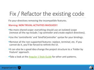 Fix / Refactor the existing code
Fix your directives removing the incompatible features.
Warning: NON TRIVIAL ACTIVITIES INVOLVED!!
No more shared scope: everything should use an isolated scope
(remove all the ng-include / ng-controller and create explicit directives).
Use the ‘controllerAs’ and ‘bindToController’ syntax for your bindings.
Remove all the non supported features: replace, terminal, etc. If you
cannot do it, you’ll be forced to rethink the UI.
It can also be a good idea change the project structure to a ‘Folder by
Feature’ approach.
Take a look at the Angular 1 Style Guide for other anti-patterns.
 