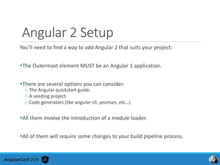 Angular 2 Setup
You’ll need to find a way to add Angular 2 that suits your project:
The Outermost element MUST be an Angular 1 application.
There are several options you can consider:
o The Angular quickstart guide.
o A seeding project.
o Code generators (like angular-cli, yeoman, etc…).
All them involve the introduction of a module loader.
All of them will require some changes to your build pipeline process.
 