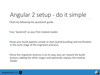 Angular 2 setup - do it simple
Start by following the quickstart guide.
Use ‘SystemJS’ as your first module loader.
Keep your build pipeline simple at start (avoid bundling and minification
in the early stage of the migration process).
Once the migration process is on its way, you can rework the build
process adding the other stages and optionally replace the module
loader.
 