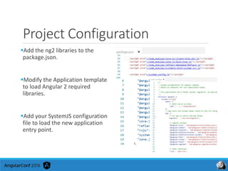 Project Configuration
Add the ng2 libraries to the
package.json.
Modify the Application template
to load Angular 2 required
libraries.
Add your SystemJS configuration
file to load the new application
entry point.
 
