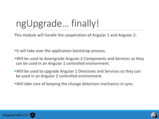 ngUpgrade… finally!
This module will handle the cooperation of Angular 1 and Angular 2:
It will take over the application bootstrap process.
Will be used to downgrade Angular 2 Components and Services so they
can be used in an Angular 1 controlled environment.
Will be used to upgrade Angular 1 Directives and Services so they can
be used in an Angular 2 controlled environment.
Will take care of keeping the change detection mechanics in sync.
 