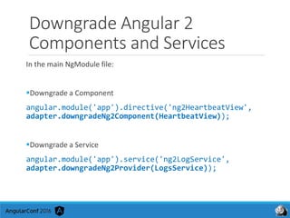 Downgrade Angular 2
Components and Services
In the main NgModule file:
Downgrade a Component
angular.module('app').directive('ng2HeartbeatView',
adapter.downgradeNg2Component(HeartbeatView));
Downgrade a Service
angular.module('app').service('ng2LogService',
adapter.downgradeNg2Provider(LogsService));
 