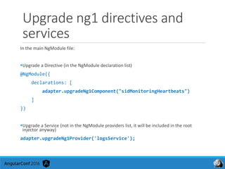 Upgrade ng1 directives and
services
In the main NgModule file:
Upgrade a Directive (in the NgModule declaration list)
@NgModule({
declarations: [
adapter.upgradeNg1Component("sidMonitoringHeartbeats")
]
})
Upgrade a Service (not in the NgModule providers list, it will be included in the root
injector anyway)
adapter.upgradeNg1Provider('logsService');
 
