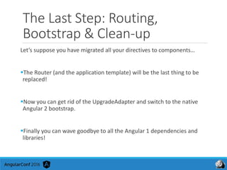 The Last Step: Routing,
Bootstrap & Clean-up
Let’s suppose you have migrated all your directives to components…
The Router (and the application template) will be the last thing to be
replaced!
Now you can get rid of the UpgradeAdapter and switch to the native
Angular 2 bootstrap.
Finally you can wave goodbye to all the Angular 1 dependencies and
libraries!
 