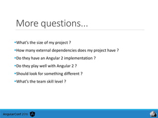 More questions...
What’s the size of my project ?
How many external dependencies does my project have ?
Do they have an Angular 2 implementation ?
Do they play well with Angular 2 ?
Should look for something different ?
What’s the team skill level ?
 