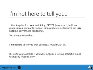 I’m not here to tell you…
…that Angular 2 is: New and Shiny, FASTER (way faster), built on
modern web standards, supports many interesting features like Lazy
Loading, Server Side Rendering…
You already know that!
I’m not here to tell you that you NEED Angular 2 at all.
It’s up to you to decide if you want Angular 2 in your project, I’m not
taking any responsibility.
 