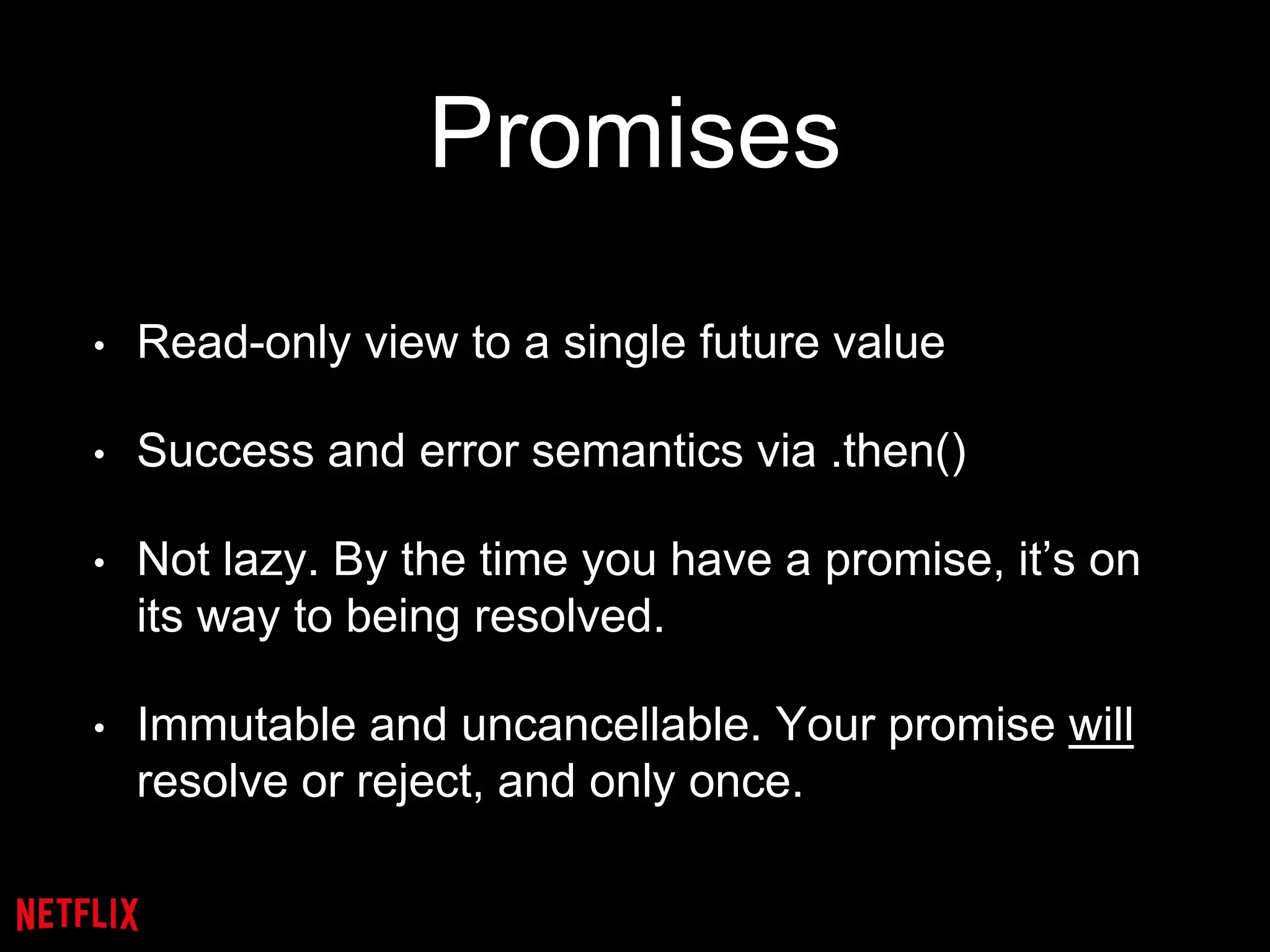 Promises
• Read-only view to a single future value
• Success and error semantics via .then()
• Not lazy. By the time you have a promise, it’s on
its way to being resolved.
• Immutable and uncancellable. Your promise will
resolve or reject, and only once.
 