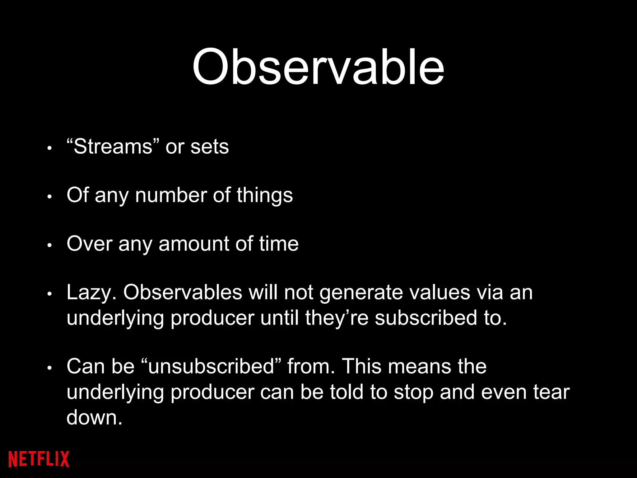 Observable
• “Streams” or sets
• Of any number of things
• Over any amount of time
• Lazy. Observables will not generate values via an
underlying producer until they’re subscribed to.
• Can be “unsubscribed” from. This means the
underlying producer can be told to stop and even tear
down.
 