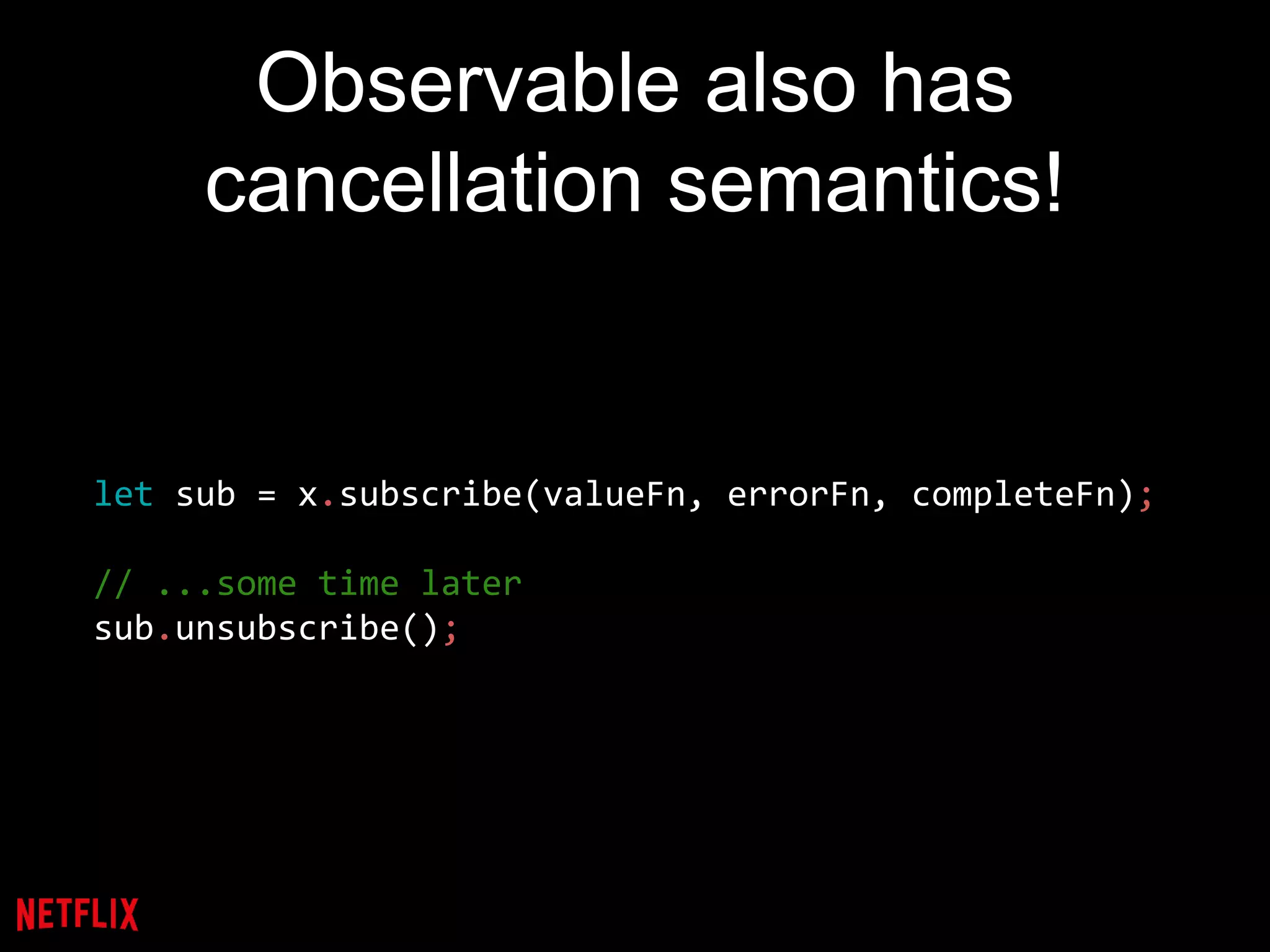 Observable also has
cancellation semantics!
let sub = x.subscribe(valueFn, errorFn, completeFn);
// ...some time later
sub.unsubscribe();
 