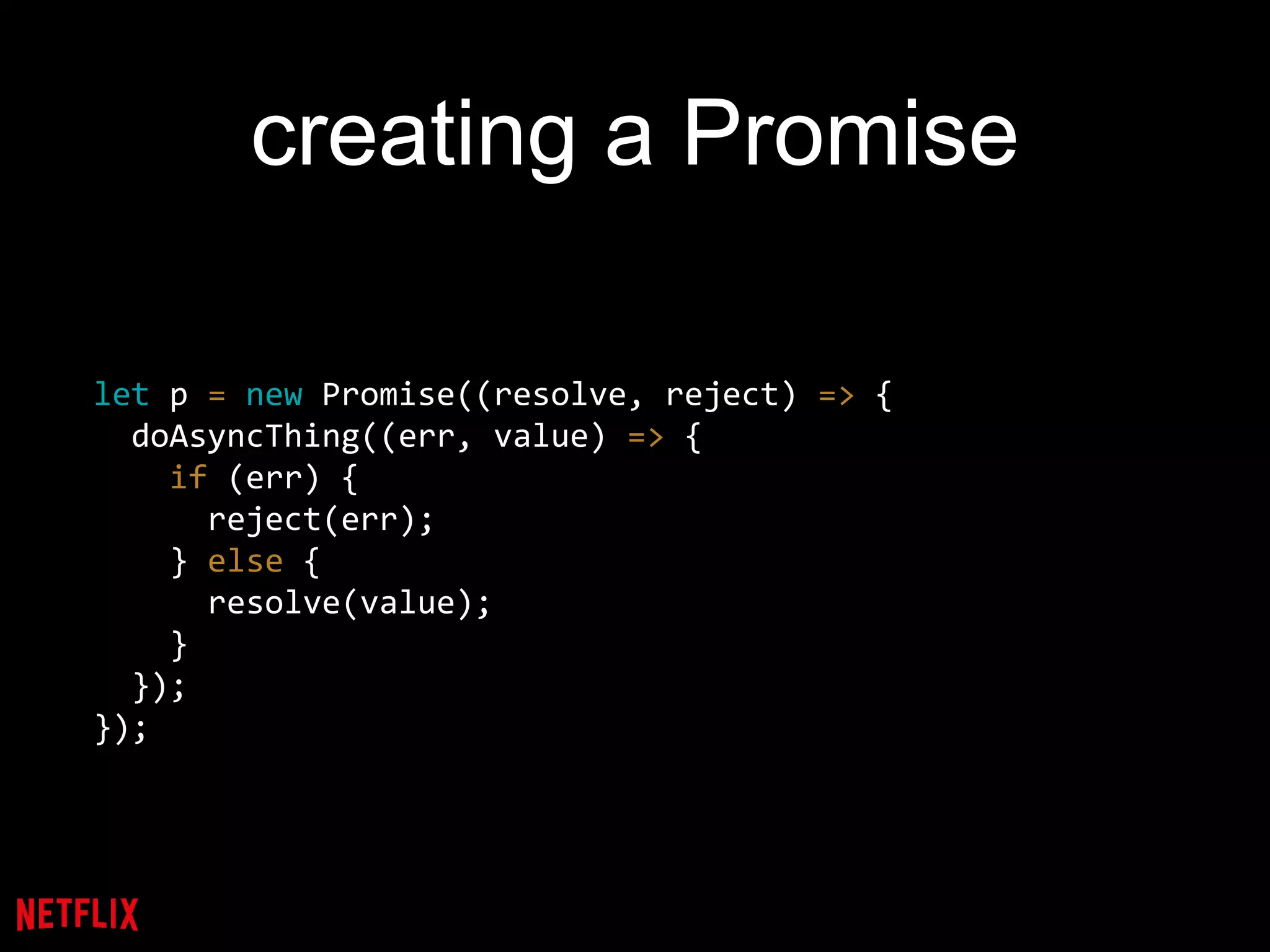 creating a Promise
let p = new Promise((resolve, reject) => {
doAsyncThing((err, value) => {
if (err) {
reject(err);
} else {
resolve(value);
}
});
});
 