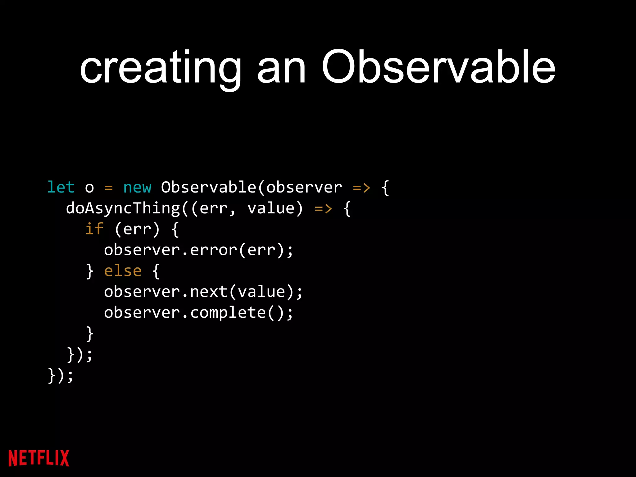 creating an Observable
let o = new Observable(observer => {
doAsyncThing((err, value) => {
if (err) {
observer.error(err);
} else {
observer.next(value);
observer.complete();
}
});
});
 