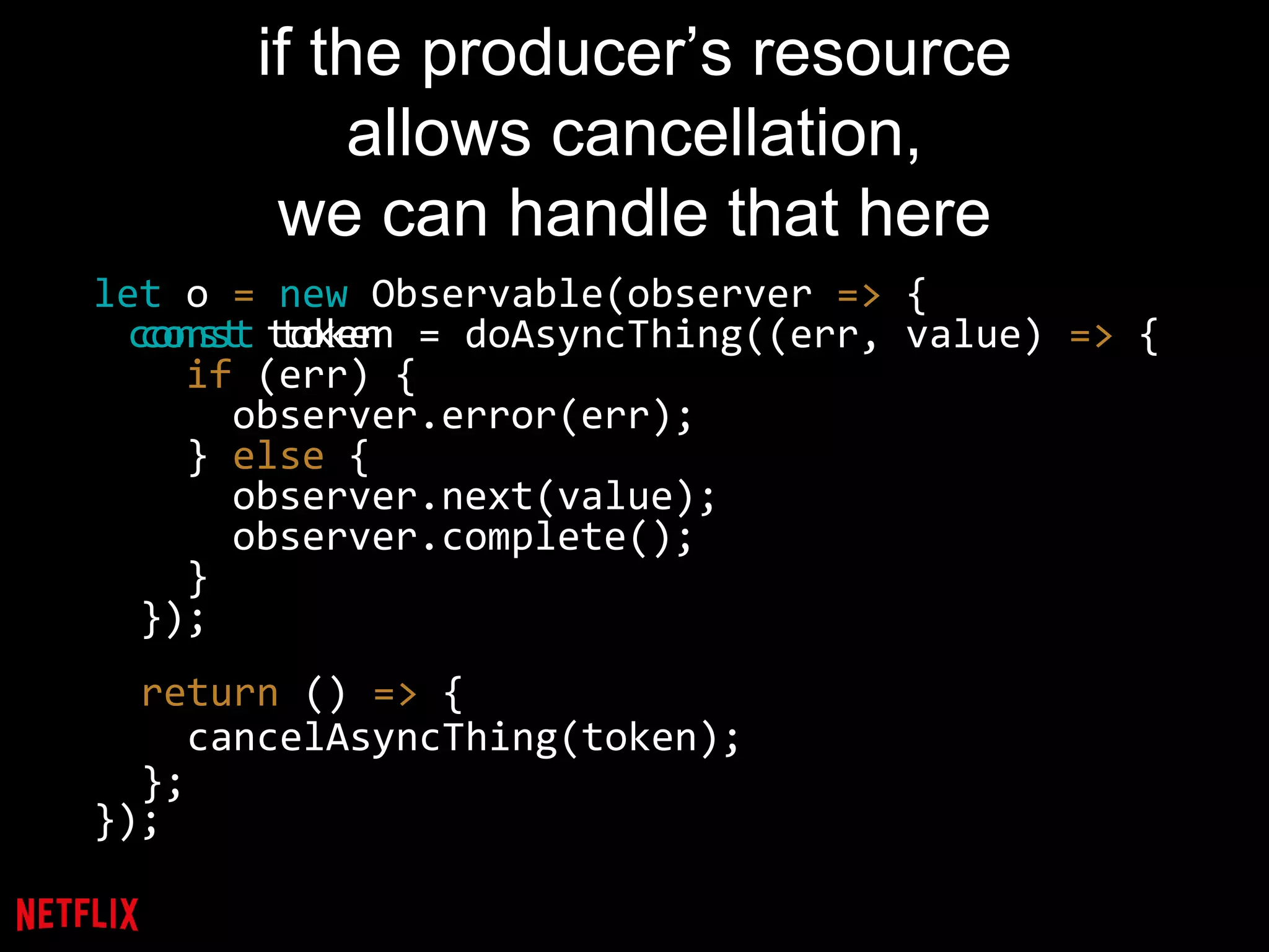 if the producer’s resource
allows cancellation,
we can handle that here
let o = new Observable(observer => {
const token = doAsyncThing((err, value) => {
if (err) {
observer.error(err);
} else {
observer.next(value);
observer.complete();
}
});
});
const token
return () => {
cancelAsyncThing(token);
};
 