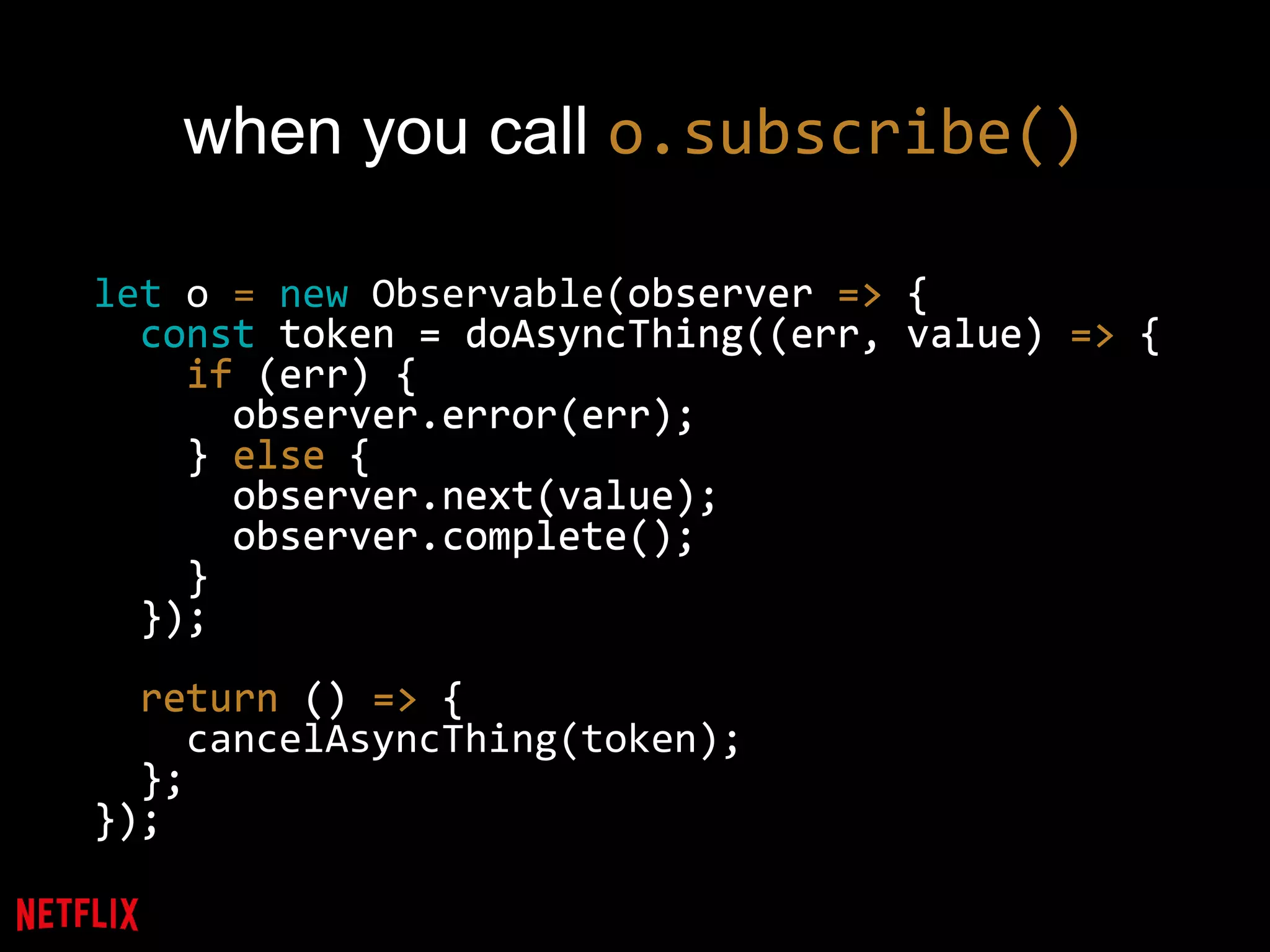 when you call o.subscribe()
let o = new Observable(observer => {
const token = doAsyncThing((err, value) => {
if (err) {
observer.error(err);
} else {
observer.next(value);
observer.complete();
}
});
return () => {
cancelAsyncThing(token);
};
});
observer => {
const token = doAsyncThing((err, value) => {
if (err) {
observer.error(err);
} else {
observer.next(value);
observer.complete();
}
});
return () => {
};
});
 