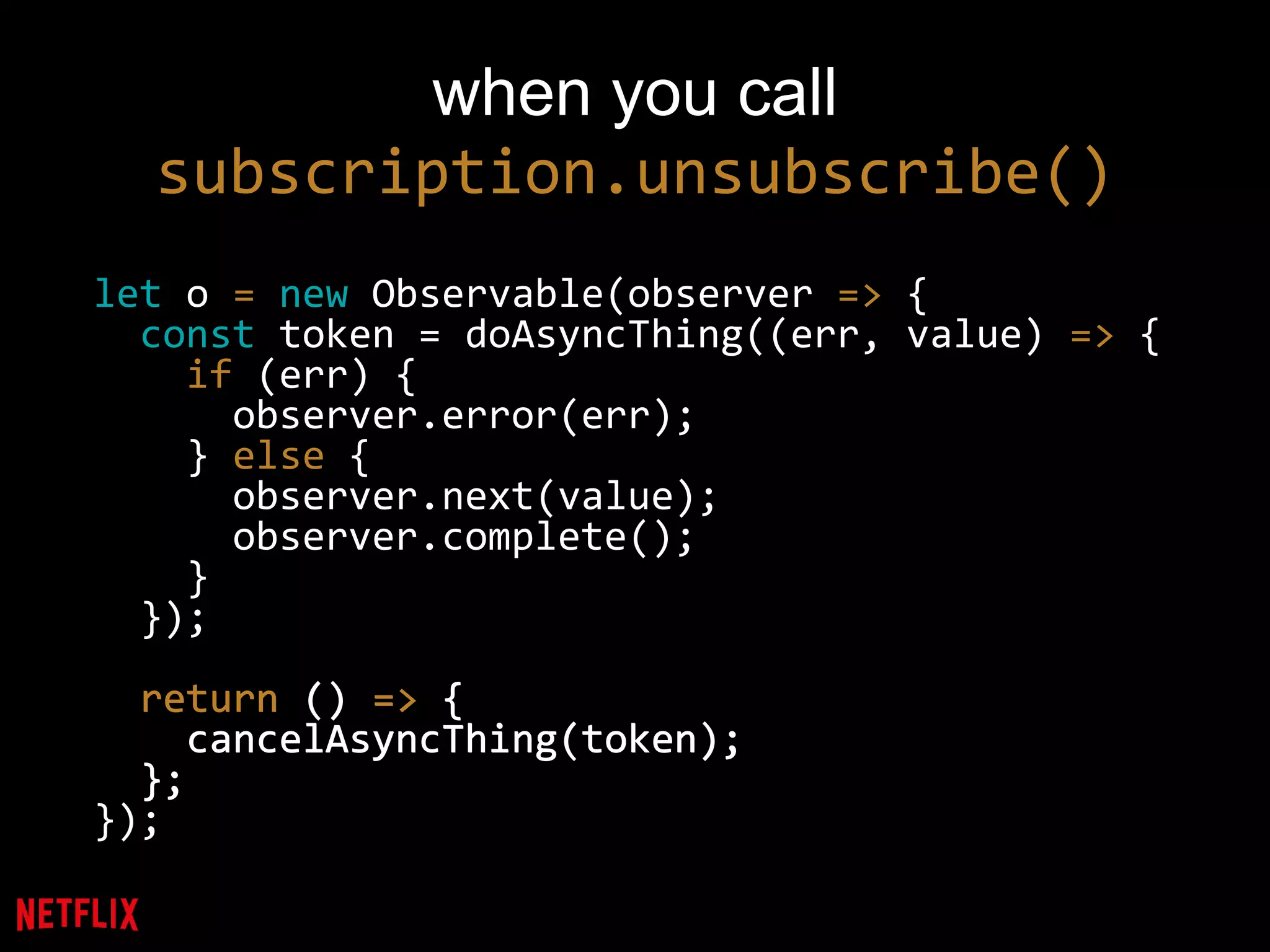 when you call
subscription.unsubscribe()
let o = new Observable(observer => {
const token = doAsyncThing((err, value) => {
if (err) {
observer.error(err);
} else {
observer.next(value);
observer.complete();
}
});
return () => {
cancelAsyncThing(token);
};
});
return () => {
cancelAsyncThing(token);
};
 
