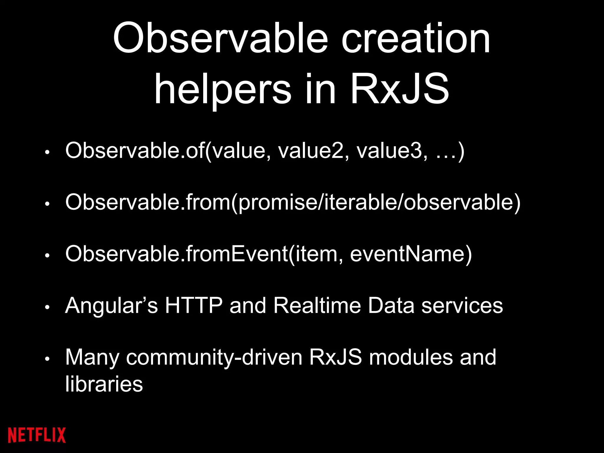 Observable creation
helpers in RxJS
• Observable.of(value, value2, value3, …)
• Observable.from(promise/iterable/observable)
• Observable.fromEvent(item, eventName)
• Angular’s HTTP and Realtime Data services
• Many community-driven RxJS modules and
libraries
 