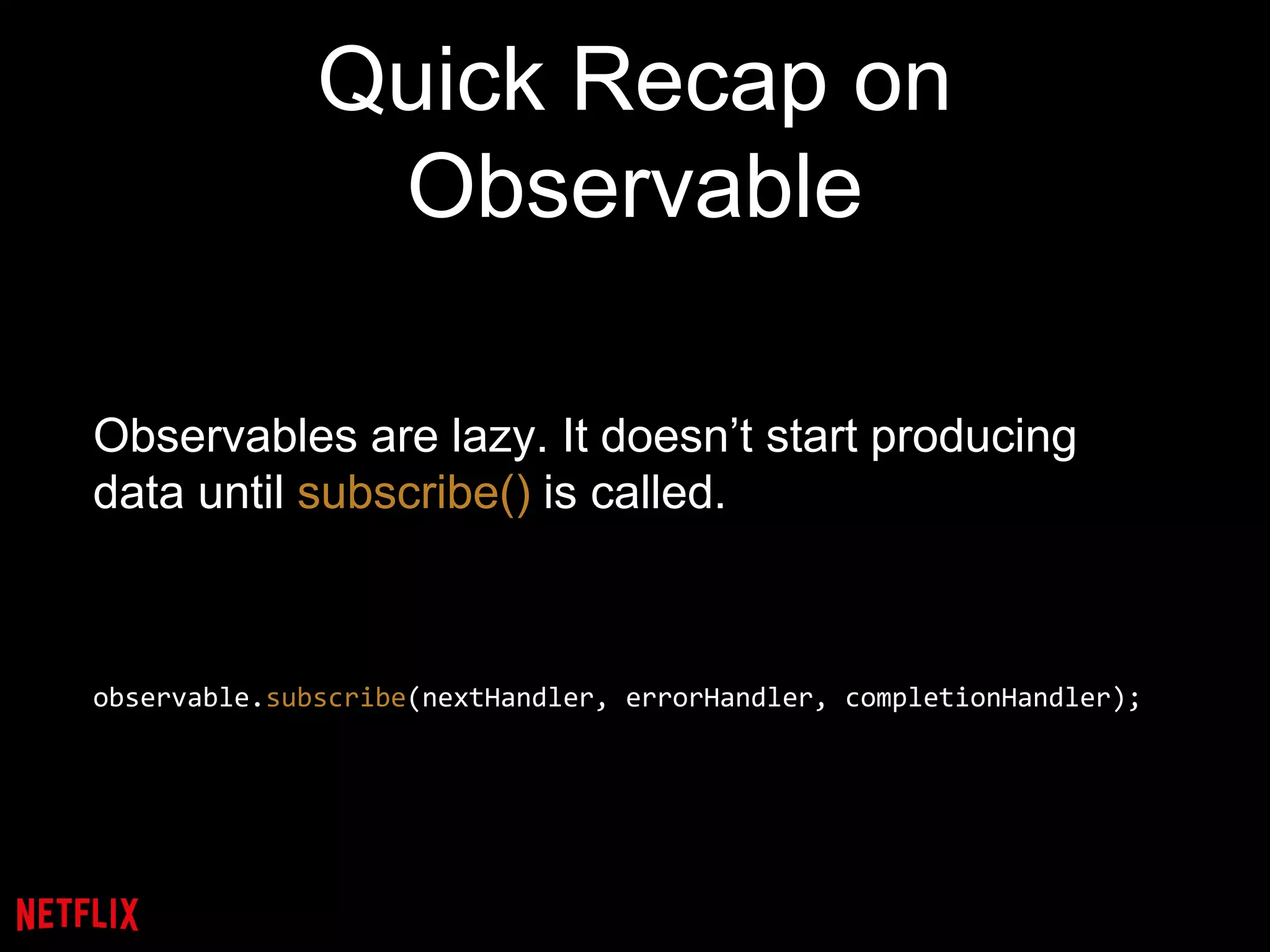 Quick Recap on
Observable
Observables are lazy. It doesn’t start producing
data until subscribe() is called.
observable.subscribe(nextHandler, errorHandler, completionHandler);
 
