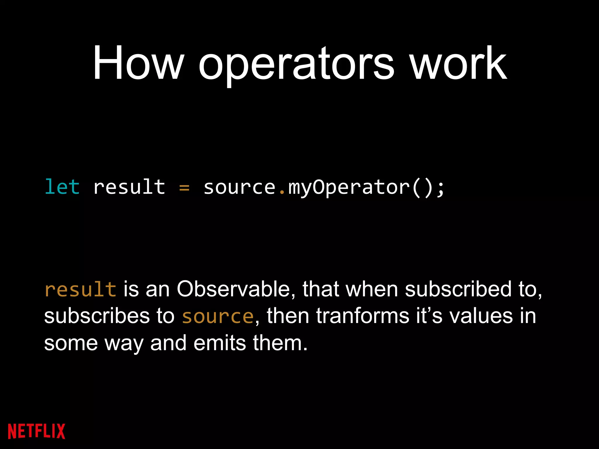 How operators work
let result = source.myOperator();
result is an Observable, that when subscribed to,
subscribes to source, then tranforms it’s values in
some way and emits them.
 