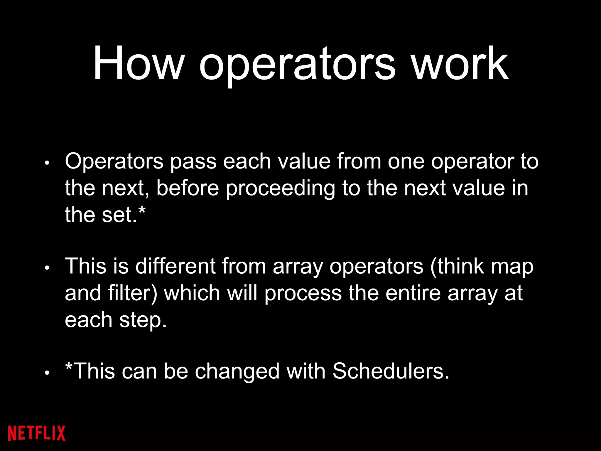How operators work
• Operators pass each value from one operator to
the next, before proceeding to the next value in
the set.*
• This is different from array operators (think map
and filter) which will process the entire array at
each step.
• *This can be changed with Schedulers.
 