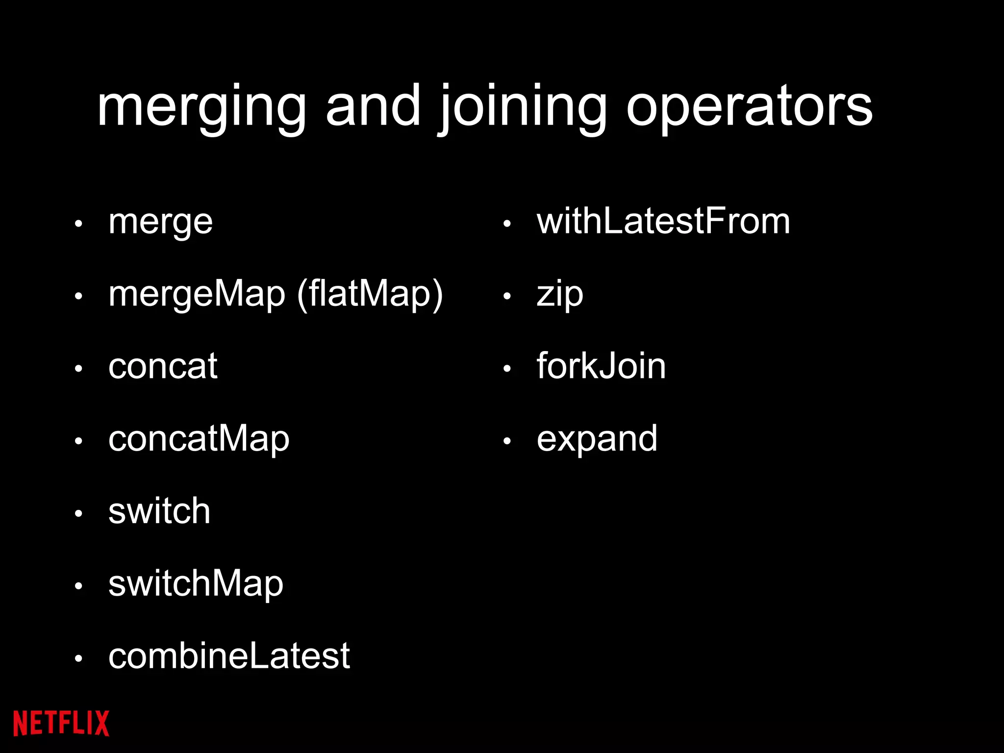 merging and joining operators
• merge
• mergeMap (flatMap)
• concat
• concatMap
• switch
• switchMap
• combineLatest
• withLatestFrom
• zip
• forkJoin
• expand
 