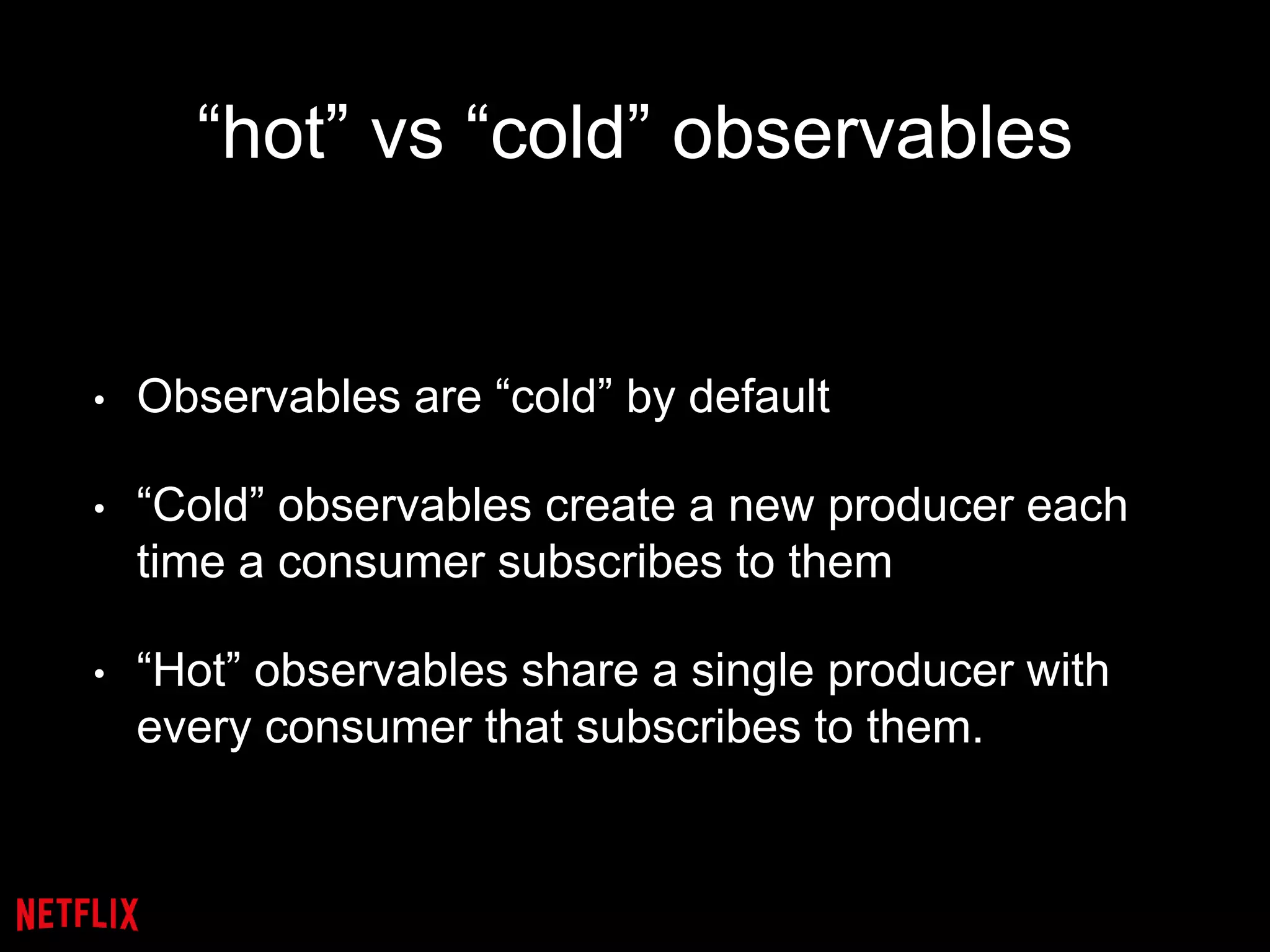 “hot” vs “cold” observables
• Observables are “cold” by default
• “Cold” observables create a new producer each
time a consumer subscribes to them
• “Hot” observables share a single producer with
every consumer that subscribes to them.
 