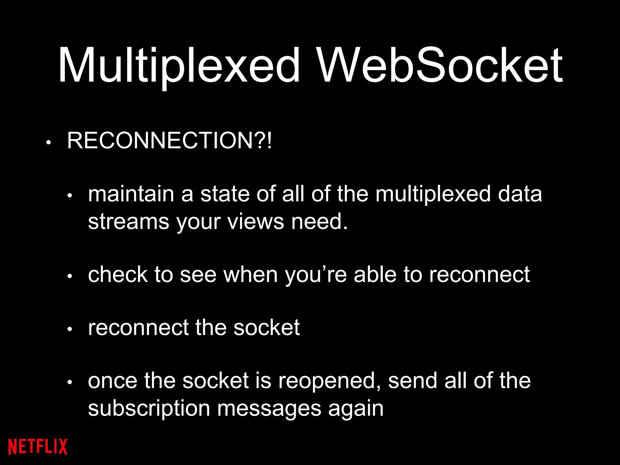 Multiplexed WebSocket
• RECONNECTION?!
• maintain a state of all of the multiplexed data
streams your views need.
• check to see when you’re able to reconnect
• reconnect the socket
• once the socket is reopened, send all of the
subscription messages again
 