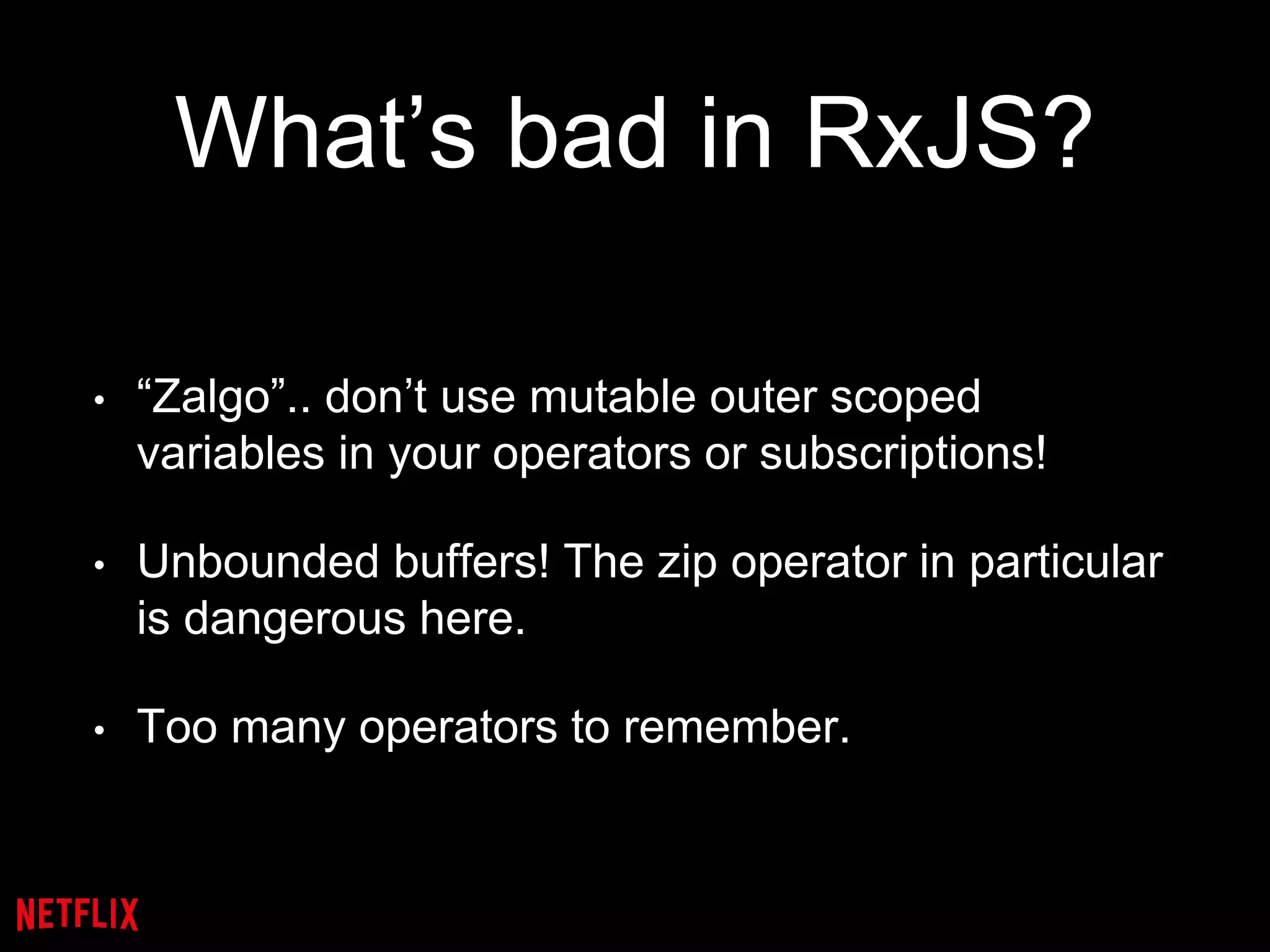 What’s bad in RxJS?
• “Zalgo”.. don’t use mutable outer scoped
variables in your operators or subscriptions!
• Unbounded buffers! The zip operator in particular
is dangerous here.
• Too many operators to remember.
 