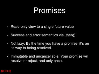 Promises
• Read-only view to a single future value
• Success and error semantics via .then()
• Not lazy. By the time you have a promise, it’s on
its way to being resolved.
• Immutable and uncancellable. Your promise will
resolve or reject, and only once.
 