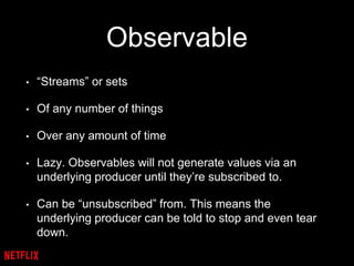 Observable
• “Streams” or sets
• Of any number of things
• Over any amount of time
• Lazy. Observables will not generate values via an
underlying producer until they’re subscribed to.
• Can be “unsubscribed” from. This means the
underlying producer can be told to stop and even tear
down.
 