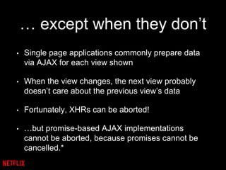 … except when they don’t
• Single page applications commonly prepare data
via AJAX for each view shown
• When the view changes, the next view probably
doesn’t care about the previous view’s data
• Fortunately, XHRs can be aborted!
• …but promise-based AJAX implementations
cannot be aborted, because promises cannot be
cancelled.*
 