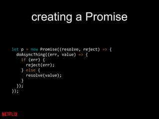 creating a Promise
let p = new Promise((resolve, reject) => {
doAsyncThing((err, value) => {
if (err) {
reject(err);
} else {
resolve(value);
}
});
});
 