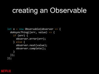 creating an Observable
let o = new Observable(observer => {
doAsyncThing((err, value) => {
if (err) {
observer.error(err);
} else {
observer.next(value);
observer.complete();
}
});
});
 