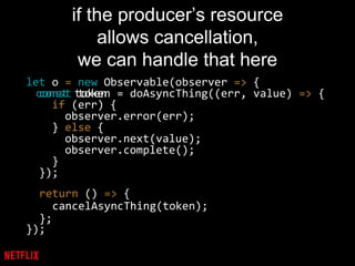 if the producer’s resource
allows cancellation,
we can handle that here
let o = new Observable(observer => {
const token = doAsyncThing((err, value) => {
if (err) {
observer.error(err);
} else {
observer.next(value);
observer.complete();
}
});
});
const token
return () => {
cancelAsyncThing(token);
};
 