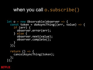 when you call o.subscribe()
let o = new Observable(observer => {
const token = doAsyncThing((err, value) => {
if (err) {
observer.error(err);
} else {
observer.next(value);
observer.complete();
}
});
return () => {
cancelAsyncThing(token);
};
});
observer => {
const token = doAsyncThing((err, value) => {
if (err) {
observer.error(err);
} else {
observer.next(value);
observer.complete();
}
});
return () => {
};
});
 