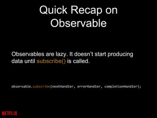 Quick Recap on
Observable
Observables are lazy. It doesn’t start producing
data until subscribe() is called.
observable.subscribe(nextHandler, errorHandler, completionHandler);
 