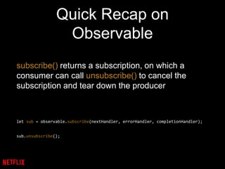 Quick Recap on
Observable
subscribe() returns a subscription, on which a
consumer can call unsubscribe() to cancel the
subscription and tear down the producer
let sub = observable.subscribe(nextHandler, errorHandler, completionHandler);
sub.unsubscribe();
 