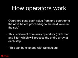 How operators work
• Operators pass each value from one operator to
the next, before proceeding to the next value in
the set.*
• This is different from array operators (think map
and filter) which will process the entire array at
each step.
• *This can be changed with Schedulers.
 