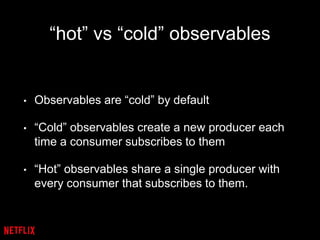 “hot” vs “cold” observables
• Observables are “cold” by default
• “Cold” observables create a new producer each
time a consumer subscribes to them
• “Hot” observables share a single producer with
every consumer that subscribes to them.
 