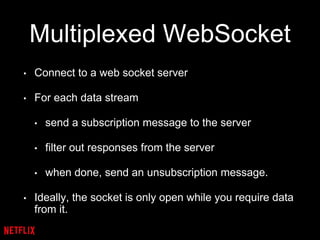 Multiplexed WebSocket
• Connect to a web socket server
• For each data stream
• send a subscription message to the server
• filter out responses from the server
• when done, send an unsubscription message.
• Ideally, the socket is only open while you require data
from it.
 