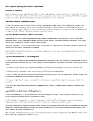 Best Angular Training in Bangalore | AchieversIT
Definition of Angular JS
Google created the open-source AngularJS JavaScript framework. Single-page applications and dynamic web sites are made with it. It utilizes the
Model-View-Controller (MVC) architecture and offers functionality for dependency injection and two-way data binding. With the help of AngularJS,
developers may add new characteristics to HTML, making web development more expressive and potent.
The Ultimate Angular Development Course
The goal of this course is to provide students with the principles of Angular programming as well as the skills and knowledge needed to create
cutting-edge web apps. Components, services, forms, routing, dependency injection, and other subjects are covered throughout the course.
Students will learn how to use Angular to build complex web applications through lectures, experiments, and exams. Students will graduate with a
working understanding of Angular and the skills necessary to create original projects.
AngularJS: The Best Framework for Web Development
Developers may build robust and effective web applications with AngularJS that are simple to modify and maintain. It offers a wide range of
capabilities, including as client-side validation, two-way data binding, routing, and more, that speed up and simplify development. It may also be
used with other frameworks like React and Vue.js and is quite extensible.
Additionally, AngularJS has a robust developer community that actively contributes to its development and superb documentation. This makes it
simple to locate resources and support when you need them.
AngularJS is a fantastic option for web development overall. It has strong features, is simple to use, and can be expanded. It also offers a vibrant
community and good support.
AngularJS: The Fastest Way to Master AngularJS
1.A potent JavaScript framework for web development is called AngularJS. It is a complete toolkit with strong features for producing 1. The official
AngularJS documentation should be read first. The best method to comprehend the various elements and functionalities of the framework is in this
fashion
2. Study AngularJS online through classes or tutorials. This will help you comprehend the framework and its practical use on a deeper level.
3. Use AngularJS to learn your coding. Test out various functions and difficulties to improve your abilities.
4. Become a member of an AngularJS developer community. It's a fantastic approach to learn from seasoned developers and obtain assistance with
any queries you might have to participate in forums and discussions.
5. Participate in AngularJS conferences and workshops. These are fantastic chances to pick the brains of professionals and connect with other
developers.
6. Stay current with news and updates. Because AngularJS is always changing, remaining current will help you stay abreast of the most recent
innovations.
Angular JS: How to Build Modern Web Applications
A strong JavaScript framework for creating contemporary web apps is called AngularJS. It offers a strong framework for developing rich and
dynamic online applications while facilitating development and testing.
Installing Node.js and the Angular CLI is a prerequisite for beginning work with Angular. After installation, you may use the CLI to start a new
Angular project. By doing this, a basic project structure with all the required files and dependencies will be generated.
You can begin developing your app after your project is up and running. Create components, services, and routes first. Components are the parts of
an application that determine how it will function and look. Services give the application the information and logic it requires to operate. Routes
specify how users can move across the application.
After creating the components, services, and routes, you can begin incorporating data into your application using APIs. Making requests to outside
APIs can be done by using the Angular HTTP Client module.
 
