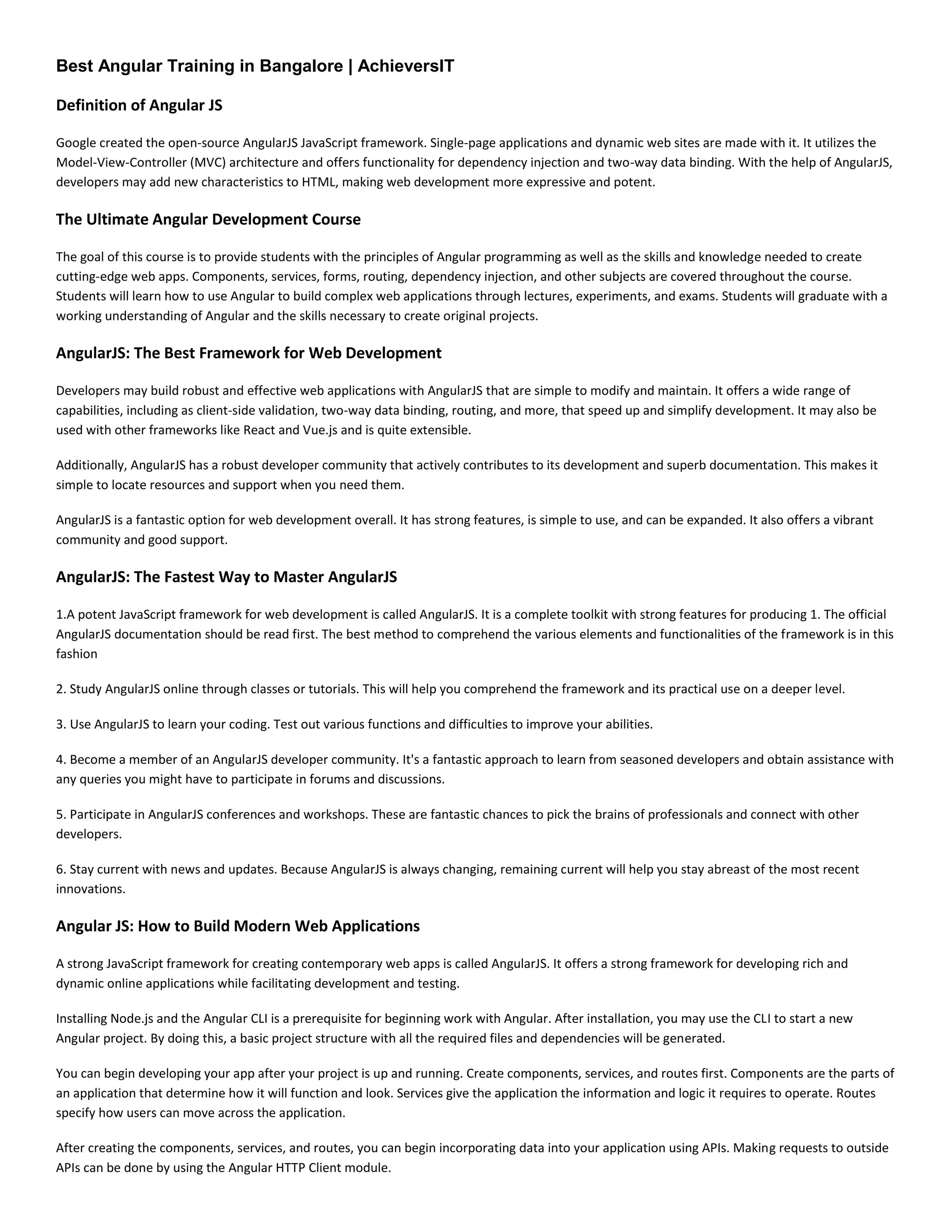 Best Angular Training in Bangalore | AchieversIT
Definition of Angular JS
Google created the open-source AngularJS JavaScript framework. Single-page applications and dynamic web sites are made with it. It utilizes the
Model-View-Controller (MVC) architecture and offers functionality for dependency injection and two-way data binding. With the help of AngularJS,
developers may add new characteristics to HTML, making web development more expressive and potent.
The Ultimate Angular Development Course
The goal of this course is to provide students with the principles of Angular programming as well as the skills and knowledge needed to create
cutting-edge web apps. Components, services, forms, routing, dependency injection, and other subjects are covered throughout the course.
Students will learn how to use Angular to build complex web applications through lectures, experiments, and exams. Students will graduate with a
working understanding of Angular and the skills necessary to create original projects.
AngularJS: The Best Framework for Web Development
Developers may build robust and effective web applications with AngularJS that are simple to modify and maintain. It offers a wide range of
capabilities, including as client-side validation, two-way data binding, routing, and more, that speed up and simplify development. It may also be
used with other frameworks like React and Vue.js and is quite extensible.
Additionally, AngularJS has a robust developer community that actively contributes to its development and superb documentation. This makes it
simple to locate resources and support when you need them.
AngularJS is a fantastic option for web development overall. It has strong features, is simple to use, and can be expanded. It also offers a vibrant
community and good support.
AngularJS: The Fastest Way to Master AngularJS
1.A potent JavaScript framework for web development is called AngularJS. It is a complete toolkit with strong features for producing 1. The official
AngularJS documentation should be read first. The best method to comprehend the various elements and functionalities of the framework is in this
fashion
2. Study AngularJS online through classes or tutorials. This will help you comprehend the framework and its practical use on a deeper level.
3. Use AngularJS to learn your coding. Test out various functions and difficulties to improve your abilities.
4. Become a member of an AngularJS developer community. It's a fantastic approach to learn from seasoned developers and obtain assistance with
any queries you might have to participate in forums and discussions.
5. Participate in AngularJS conferences and workshops. These are fantastic chances to pick the brains of professionals and connect with other
developers.
6. Stay current with news and updates. Because AngularJS is always changing, remaining current will help you stay abreast of the most recent
innovations.
Angular JS: How to Build Modern Web Applications
A strong JavaScript framework for creating contemporary web apps is called AngularJS. It offers a strong framework for developing rich and
dynamic online applications while facilitating development and testing.
Installing Node.js and the Angular CLI is a prerequisite for beginning work with Angular. After installation, you may use the CLI to start a new
Angular project. By doing this, a basic project structure with all the required files and dependencies will be generated.
You can begin developing your app after your project is up and running. Create components, services, and routes first. Components are the parts of
an application that determine how it will function and look. Services give the application the information and logic it requires to operate. Routes
specify how users can move across the application.
After creating the components, services, and routes, you can begin incorporating data into your application using APIs. Making requests to outside
APIs can be done by using the Angular HTTP Client module.
 