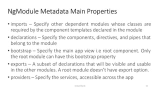 • imports – Specify other dependent modules whose classes are
required by the component templates declared in the module
• declarations – Specify the components, directives, and pipes that
belong to the module
• bootstrap – Specify the main app view i.e root component. Only
the root module can have this bootstrap property
• exports – A subset of declarations that will be visible and usable
in the other modules. A root module doesn’t have export option.
• providers – Specify the services, accessible across the app
NgModule Metadata Main Properties
Imdad Manik 10
 