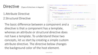 Directive (Types of directives in Angular)
1.Attribute Directive
2.Structural Directive
The basic difference between a component and a
directive is that a component has a template,
whereas an attribute or structural directive does
not have a template. To understand these two
concepts, let us start by creating a simple custom
attribute directive. The directive below changes
the background color of the host element.
Imdad Manik 22
 