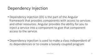 Dependency Injection
• Dependency injection (DI) is the part of the Angular
framework that provides components with access to services
and other resources. Angular provides the ability for you to
inject a service into a component to give that component
access to the service.
• Dependency injection is used to make a class independent of
its dependencies or to create a loosely coupled program
Imdad Manik 26
 